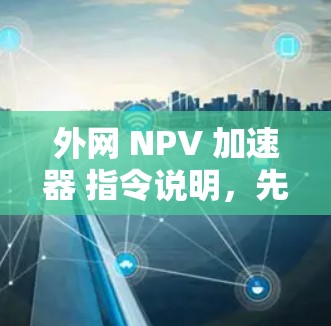 外网 NPV 加速器 指令说明,先写一个文章标题,再写不少于 972 个字的内容 外网 NPV 加速器 指令说明,先写一个文章标题,再写不少于 972 个字的内容
